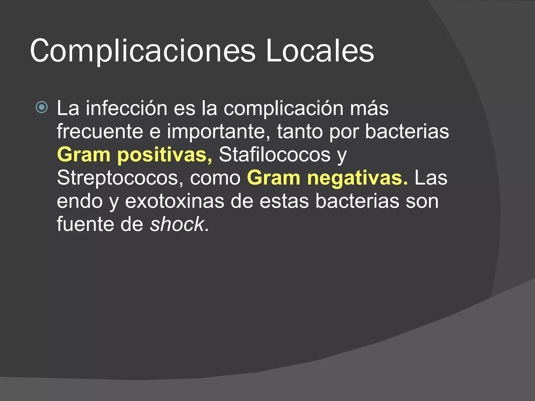 Complicaciones Locales La infección es la complicación más frecuente e importante, tanto por bacterias  Gram positivas,  Stafilococos y Streptococos, como  Gram negativas.  Las endo y exotoxinas de estas bacterias son fuente de  shock .  