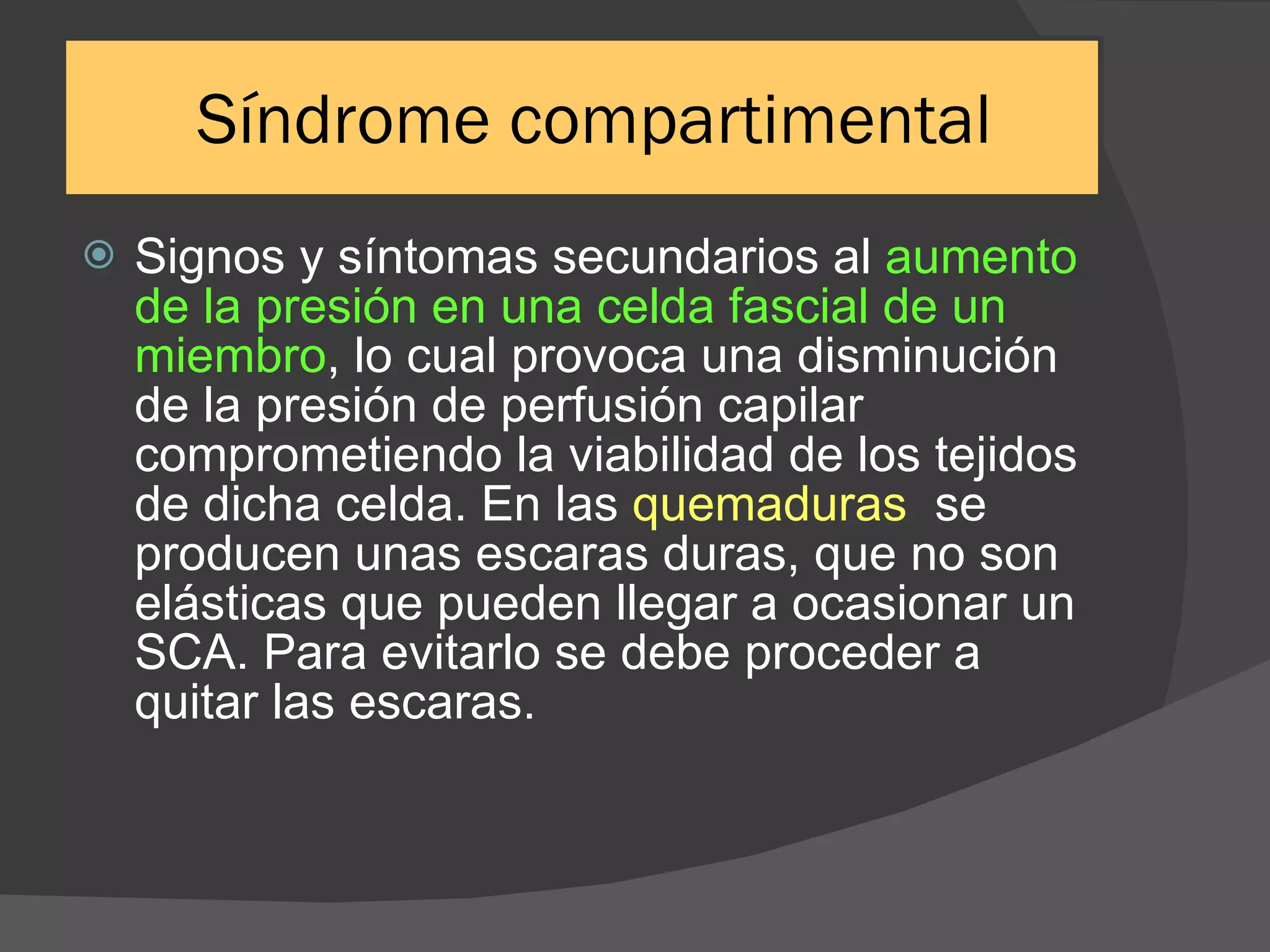 Síndrome compartimental Signos y síntomas secundarios al  aumento de la presión en una celda fascial de un miembro , lo cual provoca una disminución de la presión de perfusión capilar comprometiendo la viabilidad de los tejidos de dicha celda. En las  quemaduras  se producen unas escaras duras, que no son elásticas que pueden llegar a ocasionar un SCA. Para evitarlo se debe proceder a quitar las escaras. 