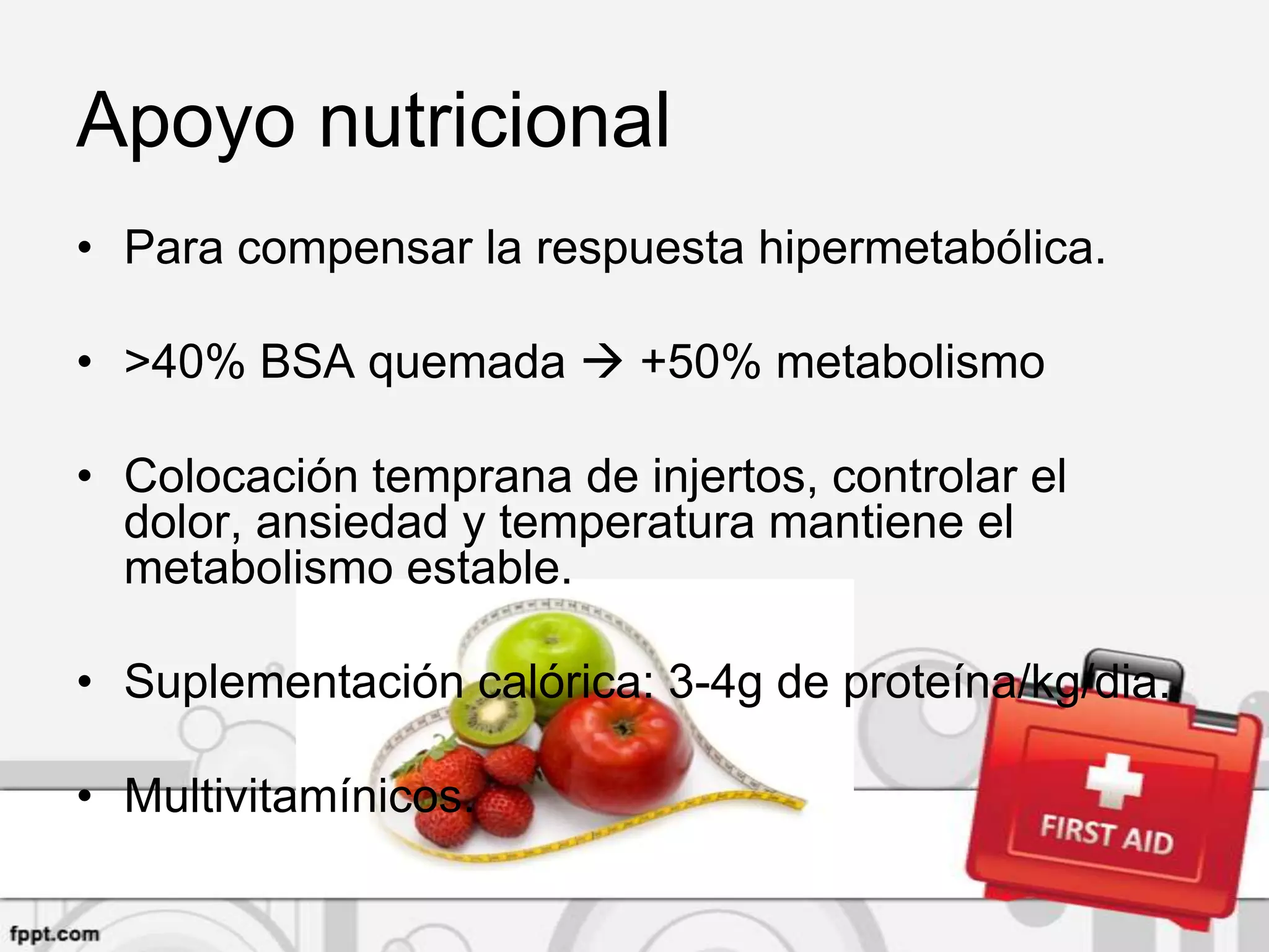 Apoyo nutricional
• Para compensar la respuesta hipermetabólica.

• >40% BSA quemada  +50% metabolismo

• Colocación temprana de injertos, controlar el
  dolor, ansiedad y temperatura mantiene el
  metabolismo estable.

• Suplementación calórica: 3-4g de proteína/kg/dia.

• Multivitamínicos.
 
