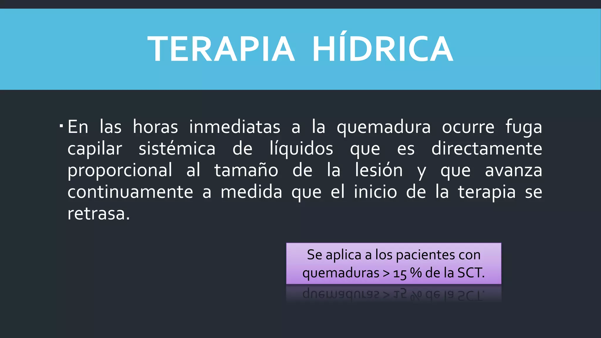 En las horas inmediatas a la quemadura ocurre fuga
capilar sistémica de líquidos que es directamente
proporcional al tamaño de la lesión y que avanza
continuamente a medida que el inicio de la terapia se
retrasa.
TERAPIA HÍDRICA
Se aplica a los pacientes con
quemaduras > 15 % de la SCT.
 