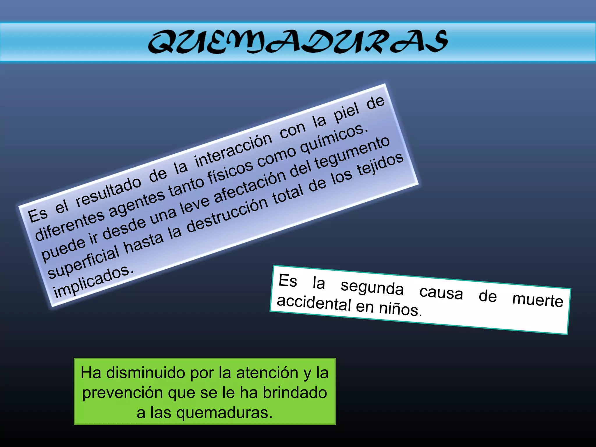Es el resultado de la interacción con la piel de
diferentes agentes tanto físicos como químicos.
puede ir desde una leve afectación del tegumento
superficial hasta la destrucción total de los tejidos
implicados.
Es la segunda causa de muerteaccidental en niños.
Ha disminuido por la atención y la
prevención que se le ha brindado
a las quemaduras.
 