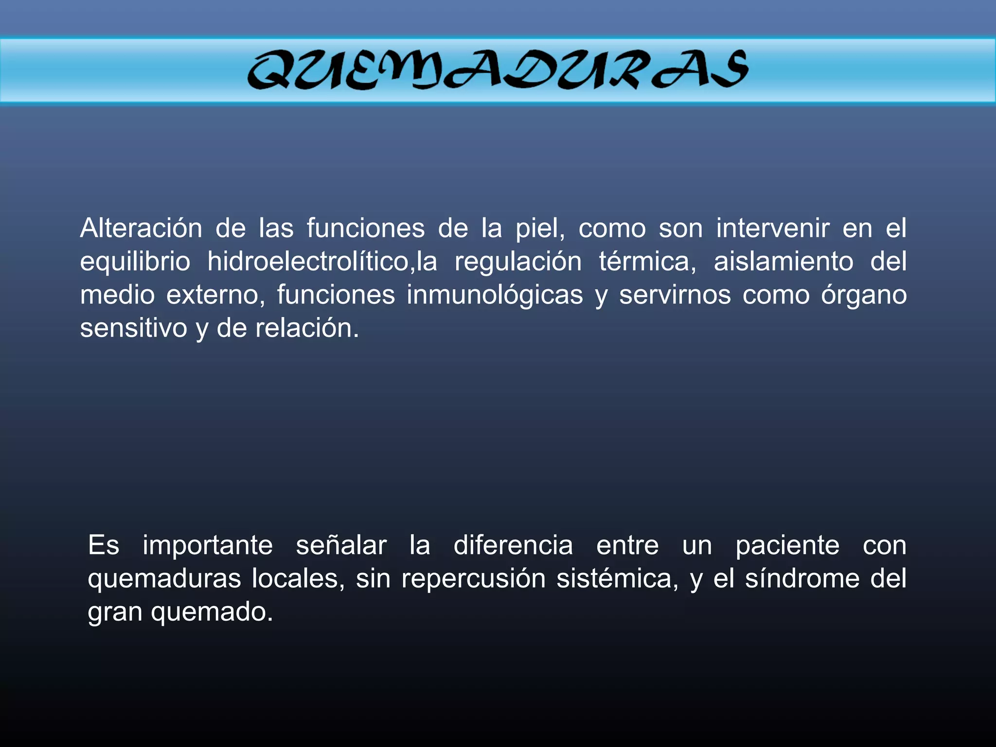 Alteración de las funciones de la piel, como son intervenir en el
equilibrio hidroelectrolítico,la regulación térmica, aislamiento del
medio externo, funciones inmunológicas y servirnos como órgano
sensitivo y de relación.
Es importante señalar la diferencia entre un paciente con
quemaduras locales, sin repercusión sistémica, y el síndrome del
gran quemado.
 