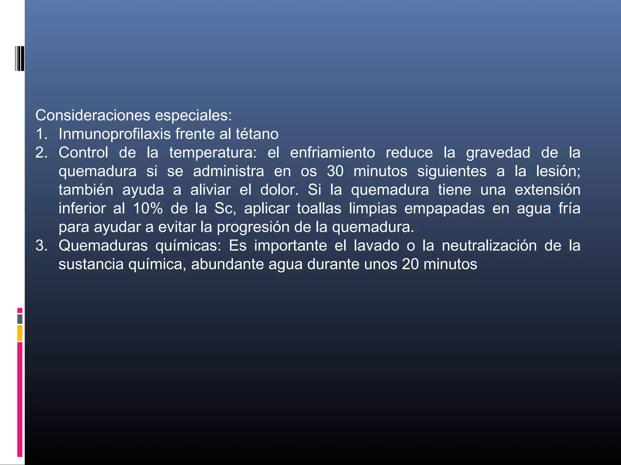 Consideraciones especiales:
1. Inmunoprofilaxis frente al tétano
2. Control de la temperatura: el enfriamiento reduce la gravedad de la
quemadura si se administra en os 30 minutos siguientes a la lesión;
también ayuda a aliviar el dolor. Si la quemadura tiene una extensión
inferior al 10% de la Sc, aplicar toallas limpias empapadas en agua fría
para ayudar a evitar la progresión de la quemadura.
3. Quemaduras químicas: Es importante el lavado o la neutralización de la
sustancia química, abundante agua durante unos 20 minutos
 