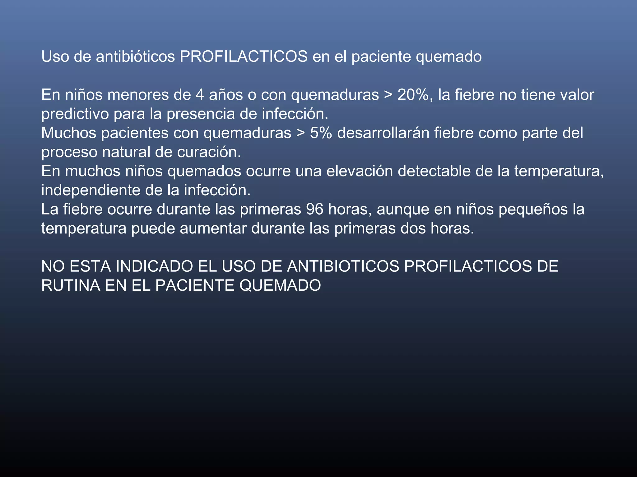 Uso de antibióticos PROFILACTICOS en el paciente quemado  
 
En niños menores de 4 años o con quemaduras > 20%, la fiebre no tiene valor
predictivo para la presencia de infección.
Muchos pacientes con quemaduras > 5% desarrollarán fiebre como parte del
proceso natural de curación.
En muchos niños quemados ocurre una elevación detectable de la temperatura,
independiente de la infección.  
La fiebre ocurre durante las primeras 96 horas, aunque en niños pequeños la
temperatura puede aumentar durante las primeras dos horas.
 
NO ESTA INDICADO EL USO DE ANTIBIOTICOS PROFILACTICOS DE
RUTINA EN EL PACIENTE QUEMADO
 