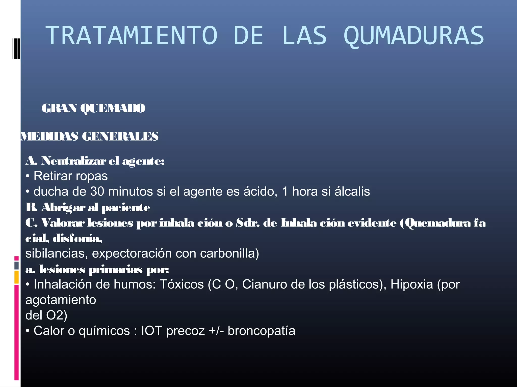 TRATAMIENTO DE LAS QUMADURAS
GRAN QUEMADO
MEDIDAS GENERALES
A. Neutralizarel agente:
• Retirar ropas
• ducha de 30 minutos si el agente es ácido, 1 hora si álcalis
B. Abrigaral paciente
C. Valorarlesiones porinhala ción o Sdr. de Inhala ción evidente (Quemadura fa
cial, disfonía,
sibilancias, expectoración con carbonilla)
a. lesiones primarias por:
• Inhalación de humos: Tóxicos (C O, Cianuro de los plásticos), Hipoxia (por
agotamiento
del O2)
• Calor o químicos : IOT precoz +/- broncopatía
 
