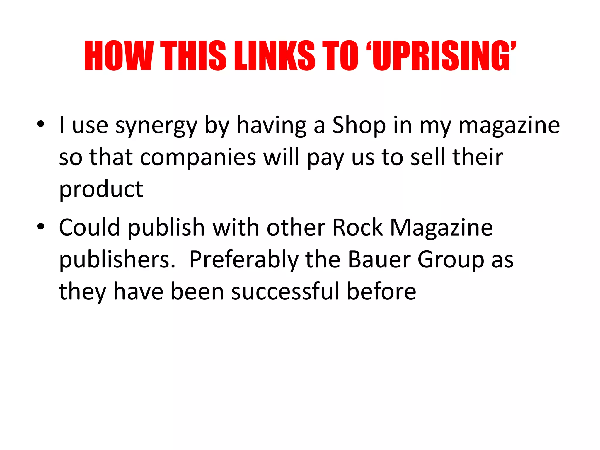 HOW THIS LINKS TO ‘UPRISING’
• I use synergy by having a Shop in my magazine
so that companies will pay us to sell their
product
• Could publish with other Rock Magazine
publishers. Preferably the Bauer Group as
they have been successful before
 
