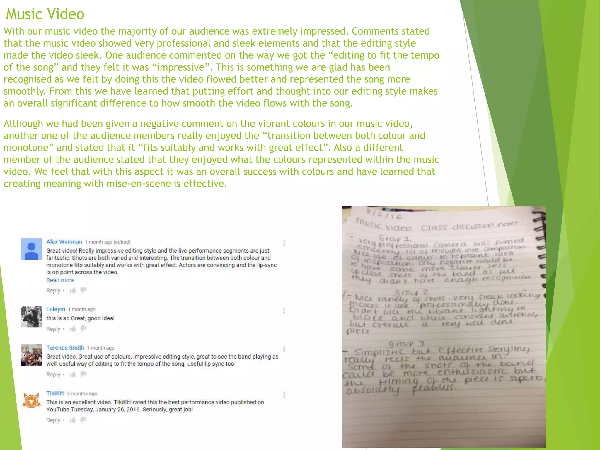 Music Video
With our music video the majority of our audience was extremely impressed. Comments stated
that the music video showed very professional and sleek elements and that the editing style
made the video sleek. One audience commented on the way we got the “editing to fit the tempo
of the song” and they felt it was “impressive”. This is something we are glad has been
recognised as we felt by doing this the video flowed better and represented the song more
smoothly. From this we have learned that putting effort and thought into our editing style makes
an overall significant difference to how smooth the video flows with the song.
Although we had been given a negative comment on the vibrant colours in our music video,
another one of the audience members really enjoyed the “transition between both colour and
monotone” and stated that it “fits suitably and works with great effect”. Also a different
member of the audience stated that they enjoyed what the colours represented within the music
video. We feel that with this aspect it was an overall success with colours and have learned that
creating meaning with mise-en-scene is effective.
 