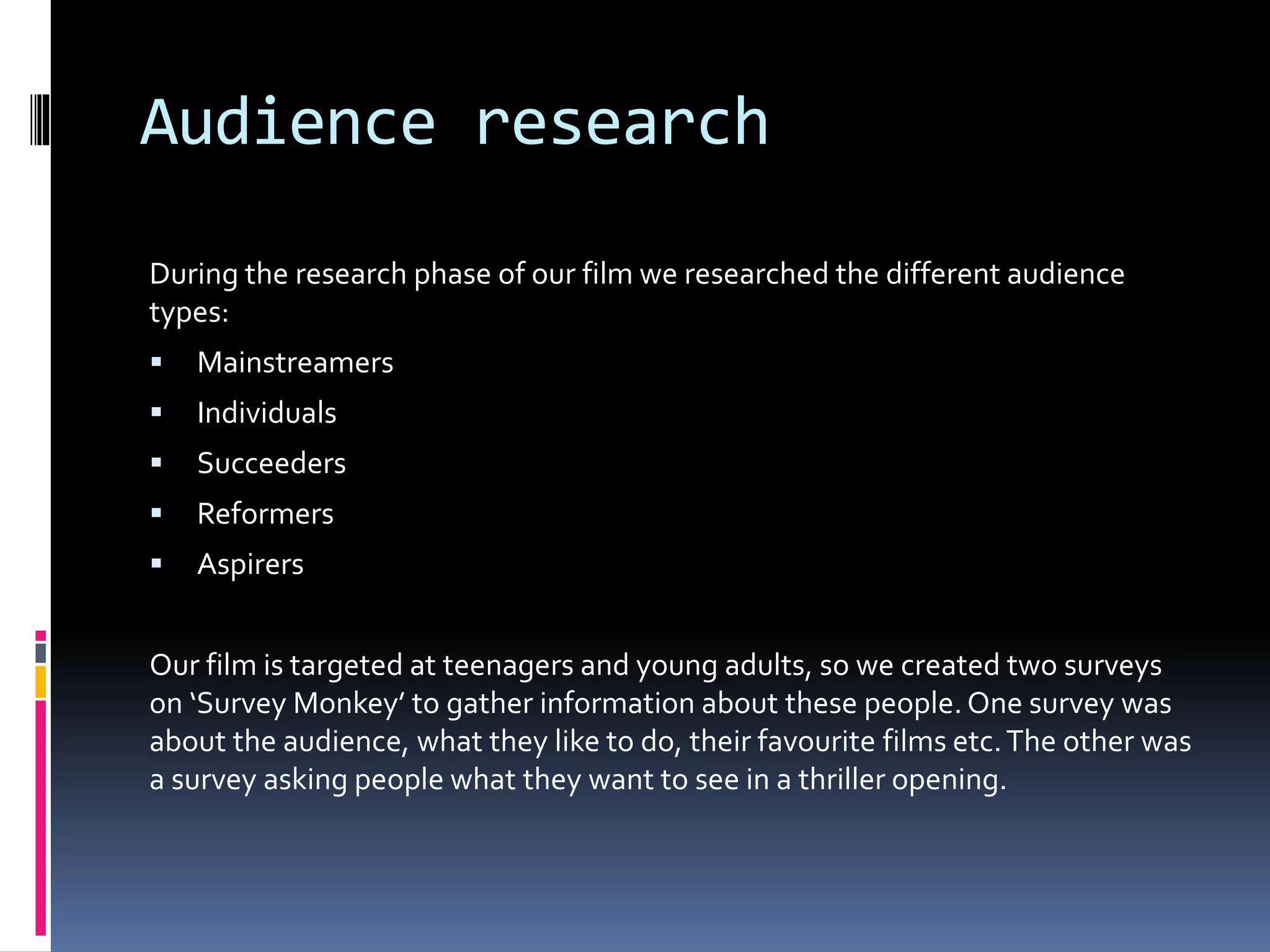 Audience research
During the research phase of our film we researched the different audience
types:
 Mainstreamers
 Individuals
 Succeeders
 Reformers
 Aspirers
Our film is targeted at teenagers and young adults, so we created two surveys
on ‘Survey Monkey’ to gather information about these people. One survey was
about the audience, what they like to do, their favourite films etc.The other was
a survey asking people what they want to see in a thriller opening.
 