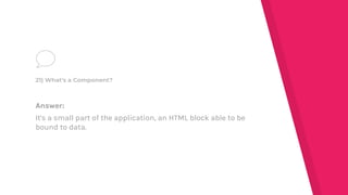 Answer:
It's a small part of the application, an HTML block able to be
bound to data.
21) What's a Component?
 