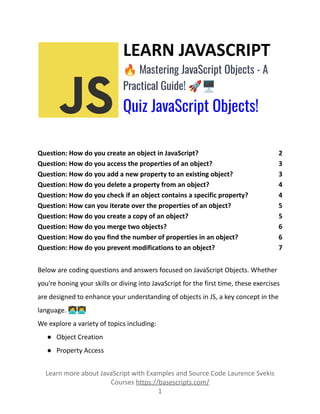 LEARN JAVASCRIPT
🔥Mastering JavaScript Objects - A
Practical Guide! 🚀🖥️
Quiz JavaScript Objects!
Question: How do you create an object in JavaScript? 2
Question: How do you access the properties of an object? 3
Question: How do you add a new property to an existing object? 3
Question: How do you delete a property from an object? 4
Question: How do you check if an object contains a specific property? 4
Question: How can you iterate over the properties of an object? 5
Question: How do you create a copy of an object? 5
Question: How do you merge two objects? 6
Question: How do you find the number of properties in an object? 6
Question: How do you prevent modifications to an object? 7
Below are coding questions and answers focused on JavaScript Objects. Whether
you're honing your skills or diving into JavaScript for the first time, these exercises
are designed to enhance your understanding of objects in JS, a key concept in the
language. 👩‍💻👨‍💻
We explore a variety of topics including:
● Object Creation
● Property Access
Learn more about JavaScript with Examples and Source Code Laurence Svekis
Courses https://basescripts.com/
1
 