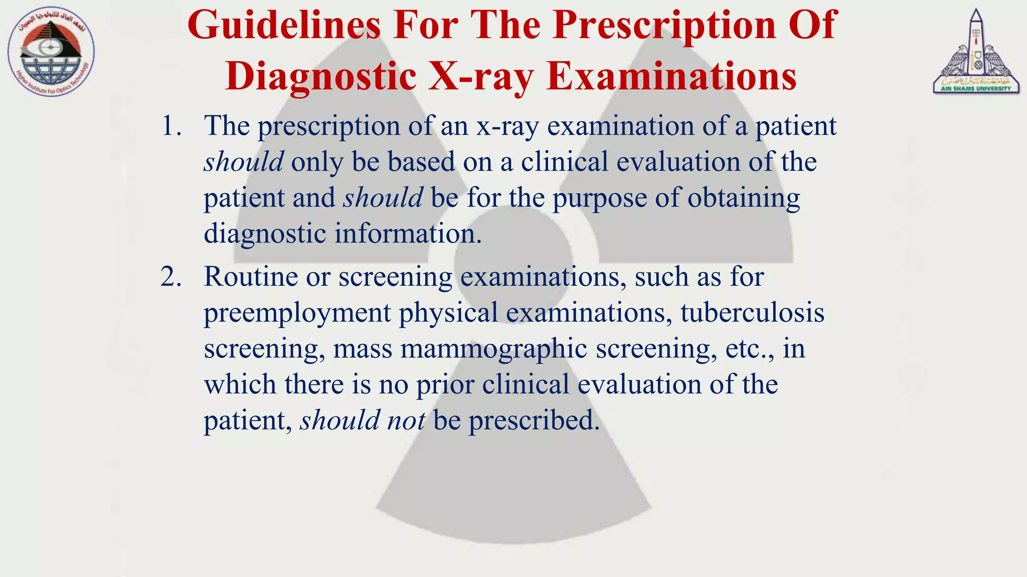 Guidelines For The Prescription Of
Diagnostic X-ray Examinations
1. The prescription of an x-ray examination of a patient
should only be based on a clinical evaluation of the
patient and should be for the purpose of obtaining
diagnostic information.
2. Routine or screening examinations, such as for
preemployment physical examinations, tuberculosis
screening, mass mammographic screening, etc., in
which there is no prior clinical evaluation of the
patient, should not be prescribed.
 