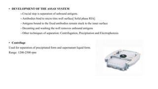 • DEVELOPMENT OF THE ASSAY SYSTEM
- Crucial step is separation of unbound antigens.
- Antibodies bind to micro titre well surface[ Solid phase RIA]
- Antigens bound to the fixed antibodies remain stuck to the inner surface
- Decanting and washing the well removes unbound antigens
- Other techniques of separation: Centrifugation, Precipitation and Electrophoresis
• Centrifuge
Used for separation of precipitated form and supernatant liquid form.
Range: 1200-2500 rpm
 