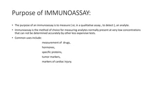 Purpose of IMMUNOASSAY:
• The purpose of an immunoassay is to measure ( or, in a qualitative assay , to detect ), an analyte.
• Immunoassay is the method of choice for measuring analytes normally present at very low concentrations
that can not be determined accurately by other less expensive tests.
• Common uses include:
measurement of drugs,
hormones,
specific proteins,
tumor markers,
markers of cardiac injury.
 