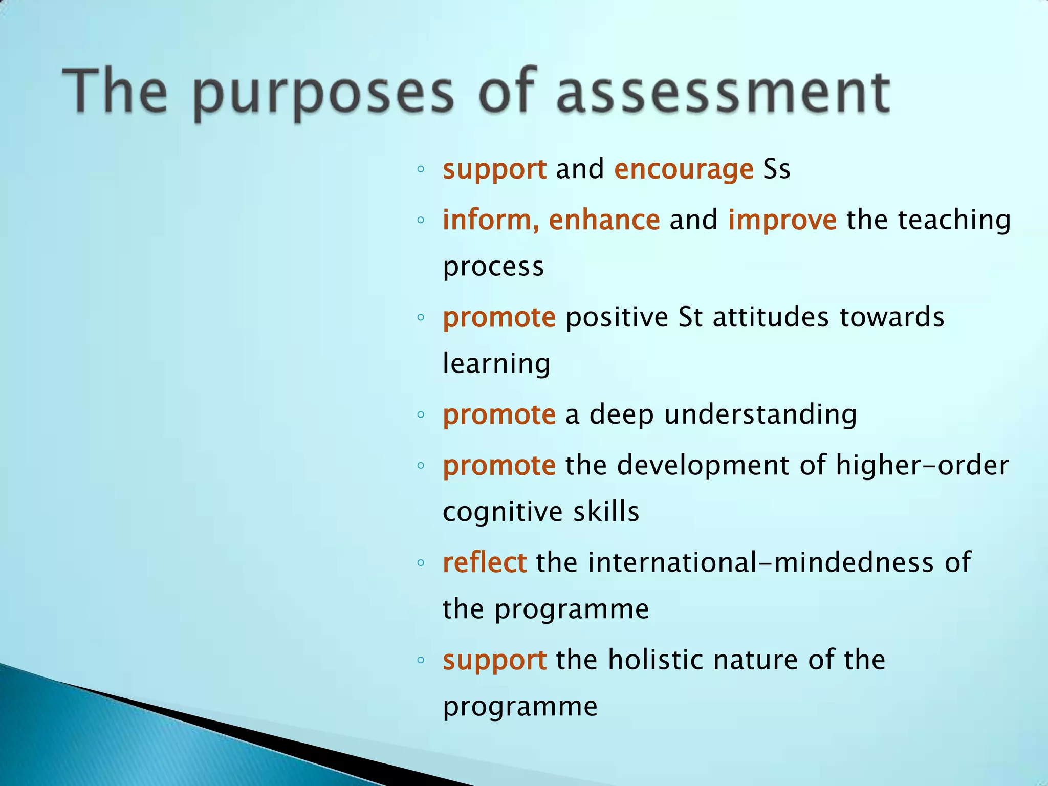 ◦ support and encourage Ss
◦ inform, enhance and improve the teaching
  process
◦ promote positive St attitudes towards
  learning
◦ promote a deep understanding
◦ promote the development of higher-order
  cognitive skills
◦ reflect the international-mindedness of
  the programme
◦ support the holistic nature of the
  programme
 