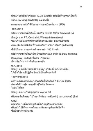 12




                          12.38
                   RATCH)
                                                IPO)
        2544
                                  COCO          Tractebel SA
               PT. Centralink Wisesa International


4                                    “          ” (Indocoal)
                                   180
                                                Banpu Terminal
Company Limited)


    2545



1          2545
                                          1            2545



                             Imerys SA
                                      Kaolin)                  Ball
Clay)
 