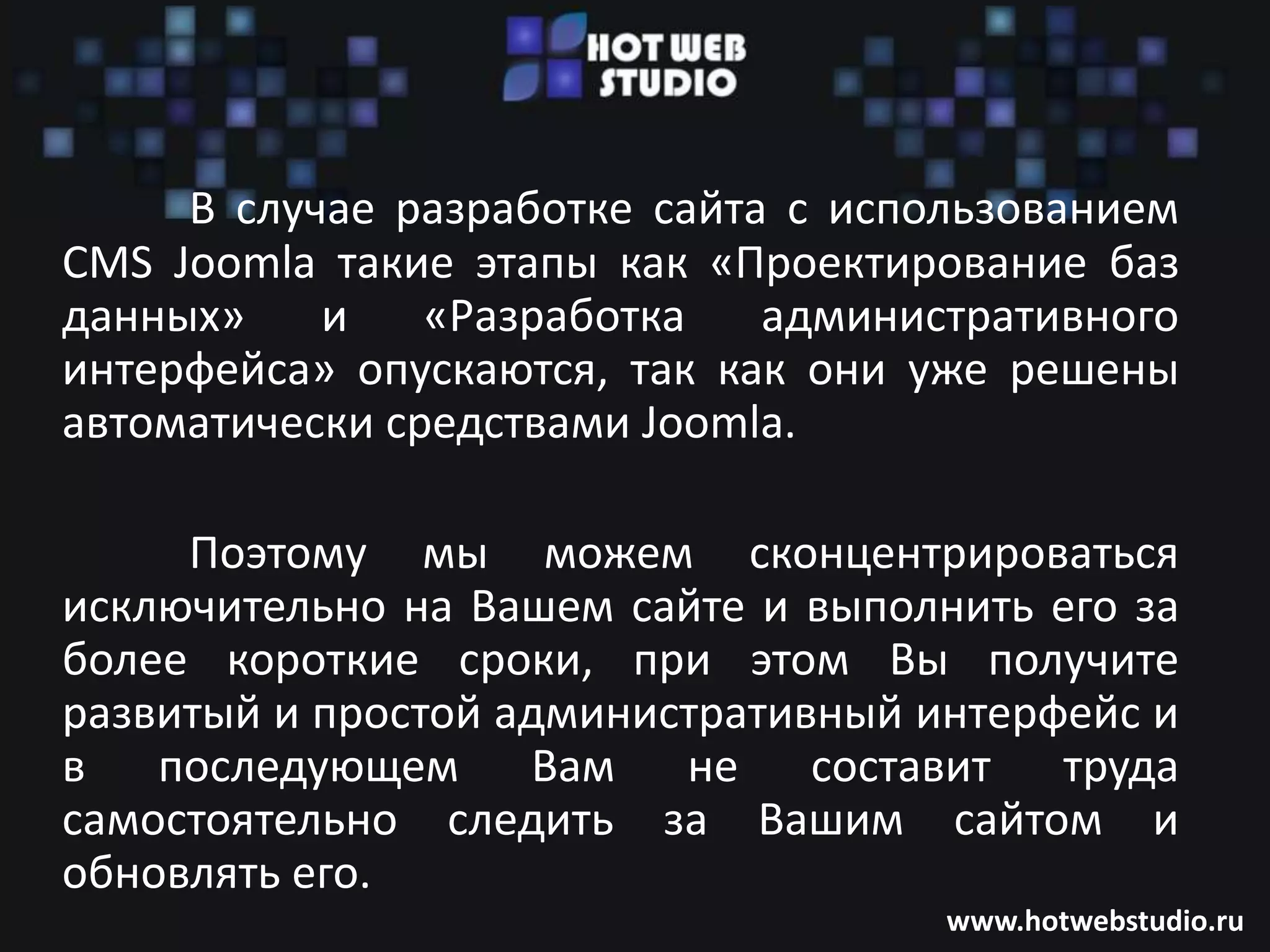 В случае разработке сайта с использованием
CMS Joomla такие этапы как «Проектирование баз
данных»    и    «Разработка   административного
интерфейса» опускаются, так как они уже решены
автоматически средствами Joomla.

     Поэтому мы можем сконцентрироваться
исключительно на Вашем сайте и выполнить его за
более короткие сроки, при этом Вы получите
развитый и простой административный интерфейс и
в последующем Вам не составит труда
самостоятельно следить за Вашим сайтом и
обновлять его.
                                     www.hotwebstudio.ru
 