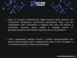 Последующая «жизнь» Вашего сайта

 Одно из условий коммерческой эффективности сайта является его
  постоянное обновление, дополнение расширение. Ведь если Вы
  опубликуете сайт в Интернете и забудете про него, его рейтинг в
  поисковых системах резко упадет и никакой отдачи от
  функционирования сайта Вашей компании Вы не почувствуете.



 Итак, следующим главным этапом и самым результативным для
  Вашего бизнеса будет аудит и продвижение сайта. О том, что входит в
  эти понятия смотрите в наших презентациях.




                                                     www.hotwebstudio.ru
 