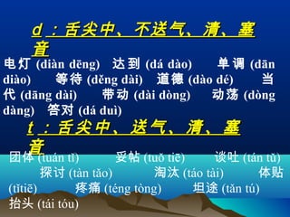 d ：舌尖中、不送气、清、塞
    音
电 灯 (diàn dēng) 达 到 (dá dào)    单 调 (dān
diào)   等 待 (děng dài) 道 德 (dào dé)   当
代 (dāng dài)   带 动 (dài dòng)  动 荡 (dòng
dàng) 答对 (dá duì)
   t ：舌尖中、送气、清、塞
   音
团体 (tuán tǐ)         妥帖 (tuǒ tiē)   谈吐 (tán tǔ)
        探讨 (tàn tǎo)      淘汰 (táo tài)       体贴
(tǐtiē)      疼痛 (téng tòng)       坦途 (tǎn tú)
抬头 (tái tóu)
 