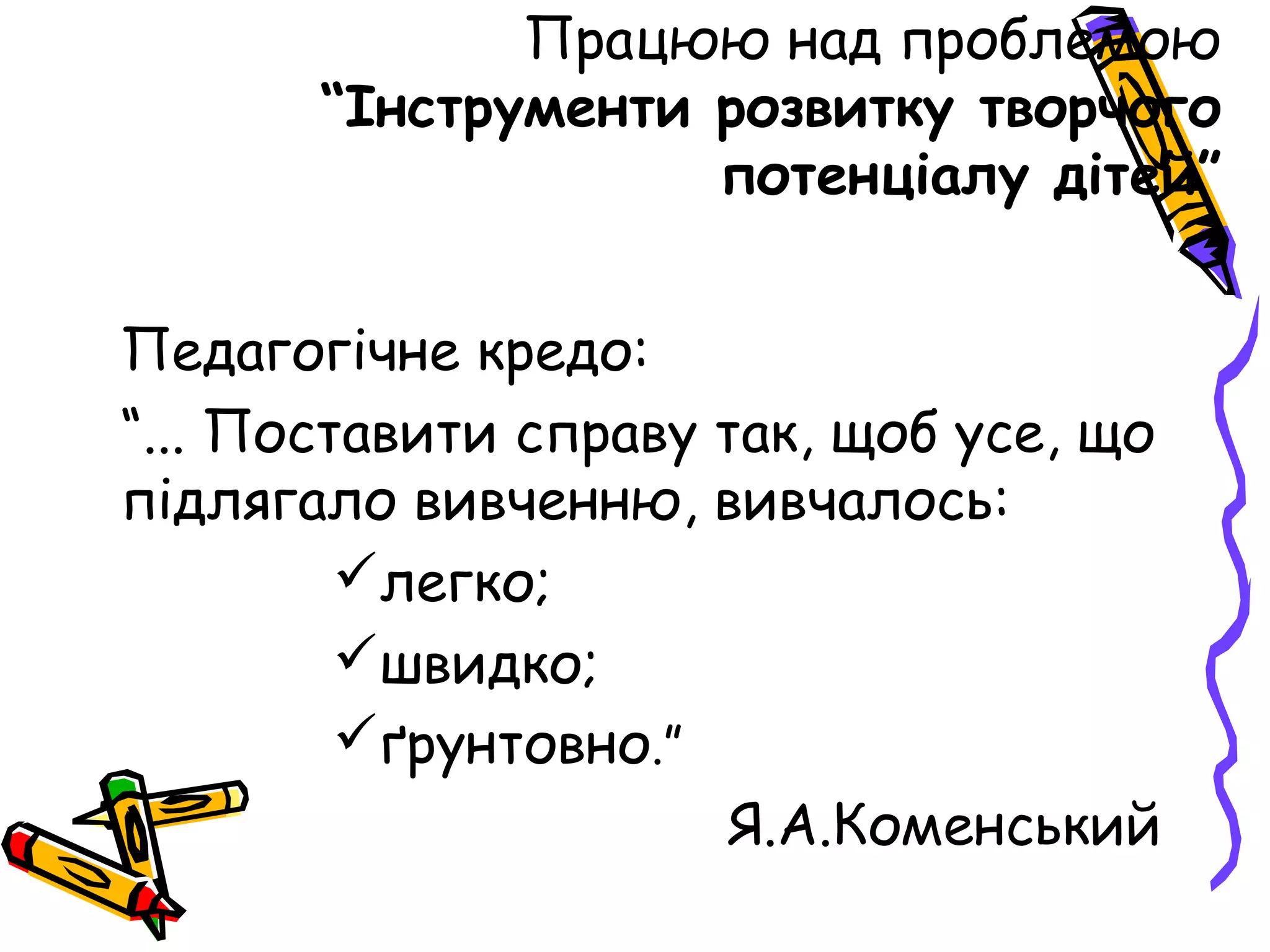 Працюю над проблемою
       “Інструменти розвитку творчого
                    потенціалу дітей”


Педагогічне кредо:
“... Поставити справу так, щоб усе, що
підлягало вивченню, вивчалось:
         легко;
         швидко;
         ґрунтовно.”
                      Я.А.Коменський
 