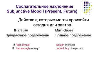 Сослагательное наклонение
Subjunctive Mood I (Present, Future)

       Действия, которые могли произойти
              сегодня или завтра
    IF clause              Main clause
Придаточное предложение    Главное предложение

     If Past Simple         would+ Infinitive
   If I had enough money   I would buy the picture
 