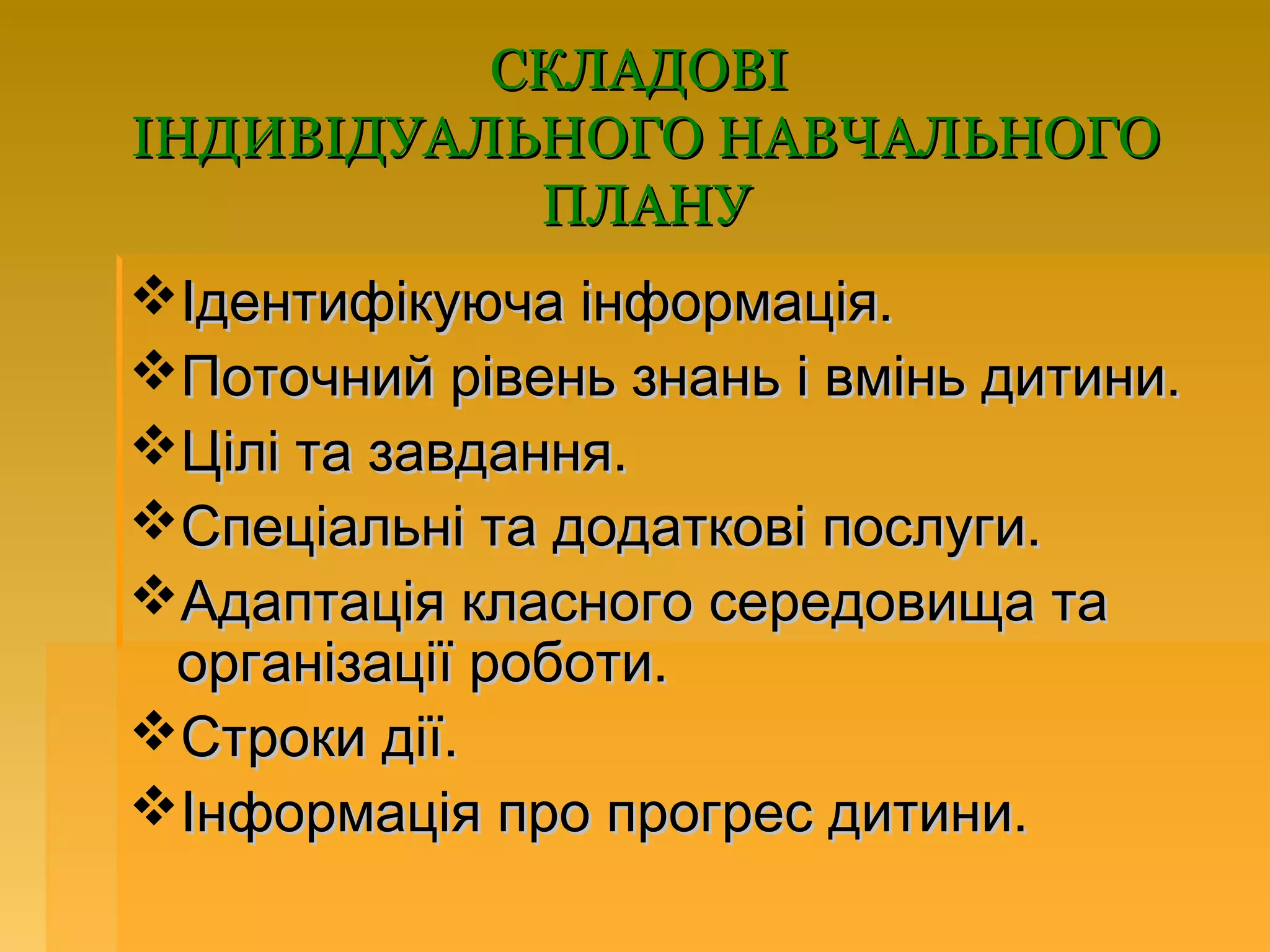 СКЛАДОВІ
ІНДИВІДУАЛЬНОГО НАВЧАЛЬНОГО
           ПЛАНУ
Ідентифікуюча інформація.
Поточний рівень знань і вмінь дитини.
Цілі та завдання.
Спеціальні та додаткові послуги.
Адаптація класного середовища та
 організації роботи.
Строки дії.
Інформація про прогрес дитини.
 