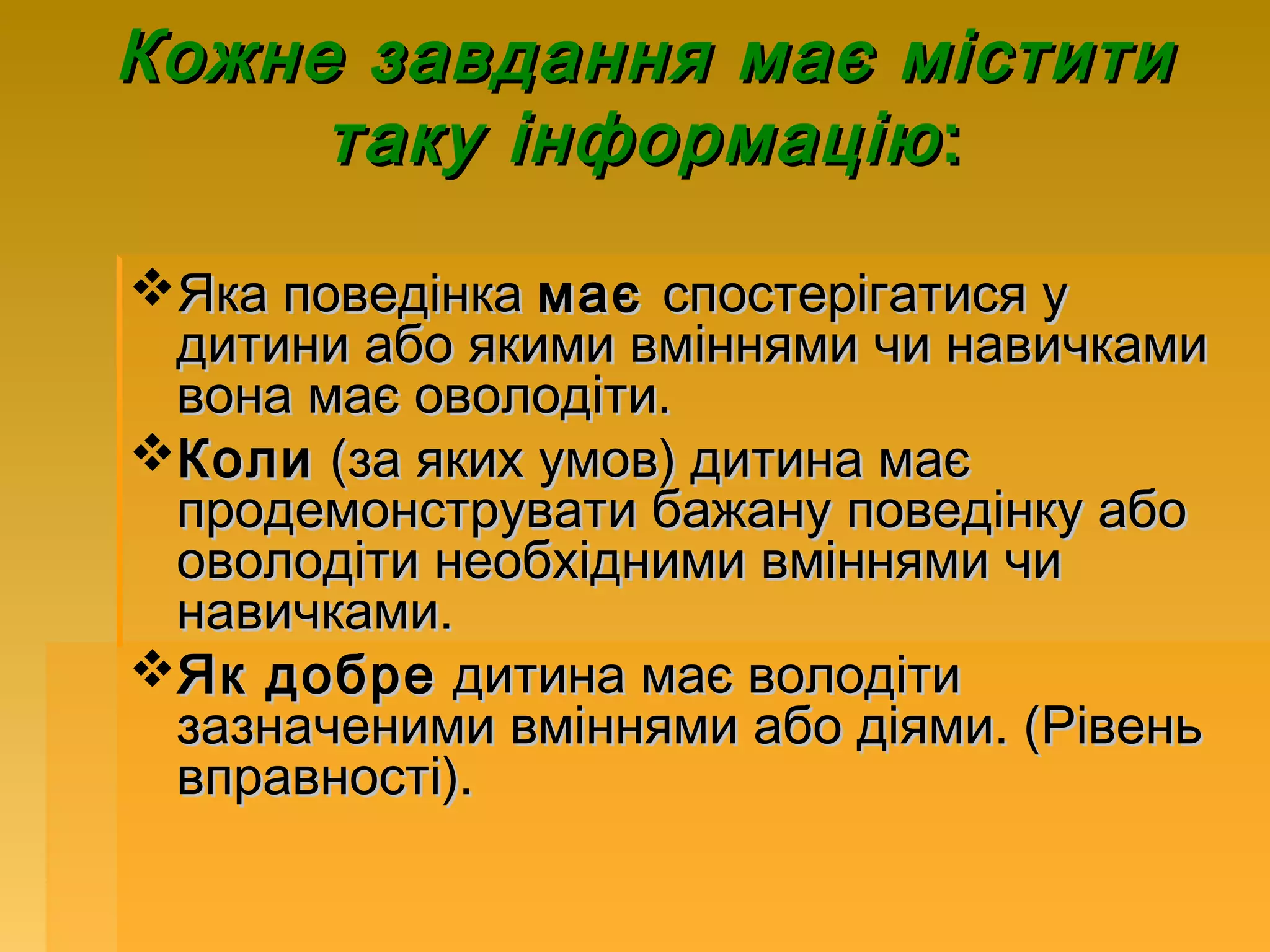 Кожне завдання має містити
     таку інформацію :

Яка поведінка має спостерігатися у
 дитини або якими вміннями чи навичками
 вона має оволодіти.
Коли (за яких умов) дитина має
 продемонструвати бажану поведінку або
 оволодіти необхідними вміннями чи
 навичками.
Як добре дитина має володіти
 зазначеними вміннями або діями. (Рівень
 вправності).
 