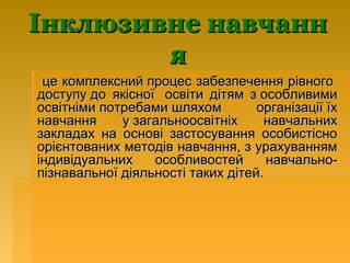 Інклюзивне навчанн
        я
 це комплексний процес забезпечення рівного
доступу до якісної освіти дітям з особливими
освітніми потребами шляхом         організації їх
навчання     у загальноосвітніх     навчальних
закладах на основі застосування особистісно
орієнтованих методів навчання, з урахуванням
індивідуальних    особливостей       навчально-
пізнавальної діяльності таких дітей.
 