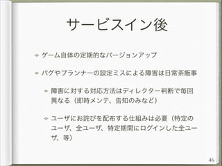 サービスイン後
ゲーム自体の定期的なバージョンアップ
バグやプランナーの設定ミスによる障害は日常茶飯事
障害に対する対応方法はディレクター判断で毎回
異なる（即時メンテ、告知のみなど）
ユーザにお詫びを配布する仕組みは必要（特定の
ユーザ、全ユーザ、特定期間にログインした全ユー
ザ、等）
46

 