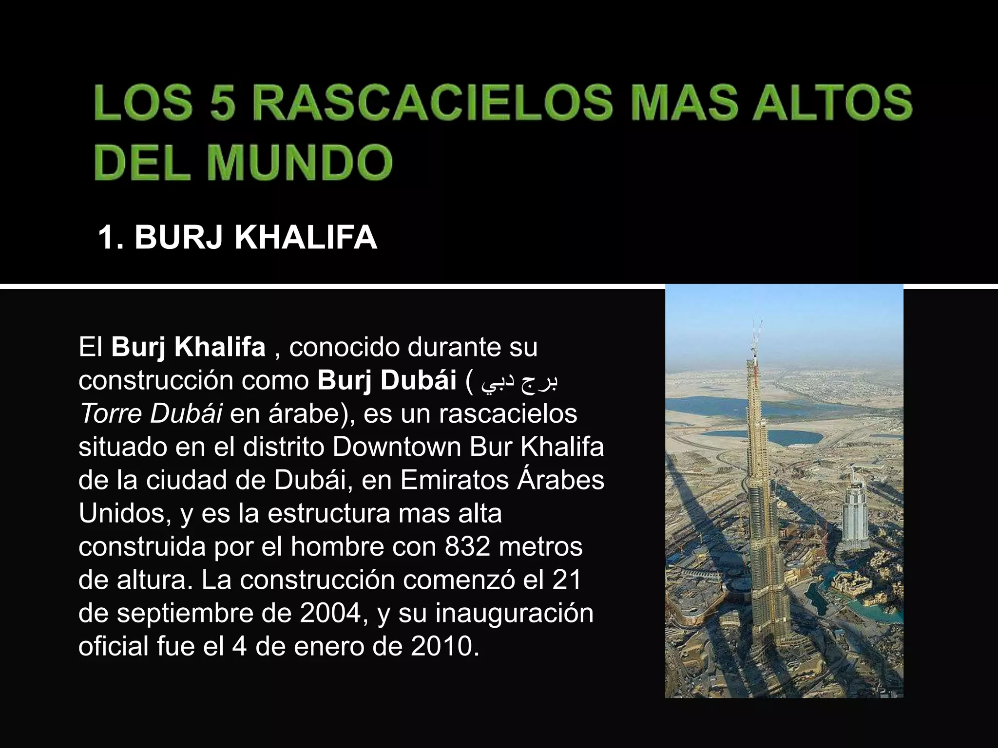 1. BURJ KHALIFA 
El Burj Khalifa , conocido durante su 
construcción como Burj Dubái ( برج دبي 
Torre Dubái en árabe), es un rascacielos 
situado en el distrito Downtown Bur Khalifa 
de la ciudad de Dubái, en Emiratos Árabes 
Unidos, y es la estructura mas alta 
construida por el hombre con 832 metros 
de altura. La construcción comenzó el 21 
de septiembre de 2004, y su inauguración 
oficial fue el 4 de enero de 2010. 
 