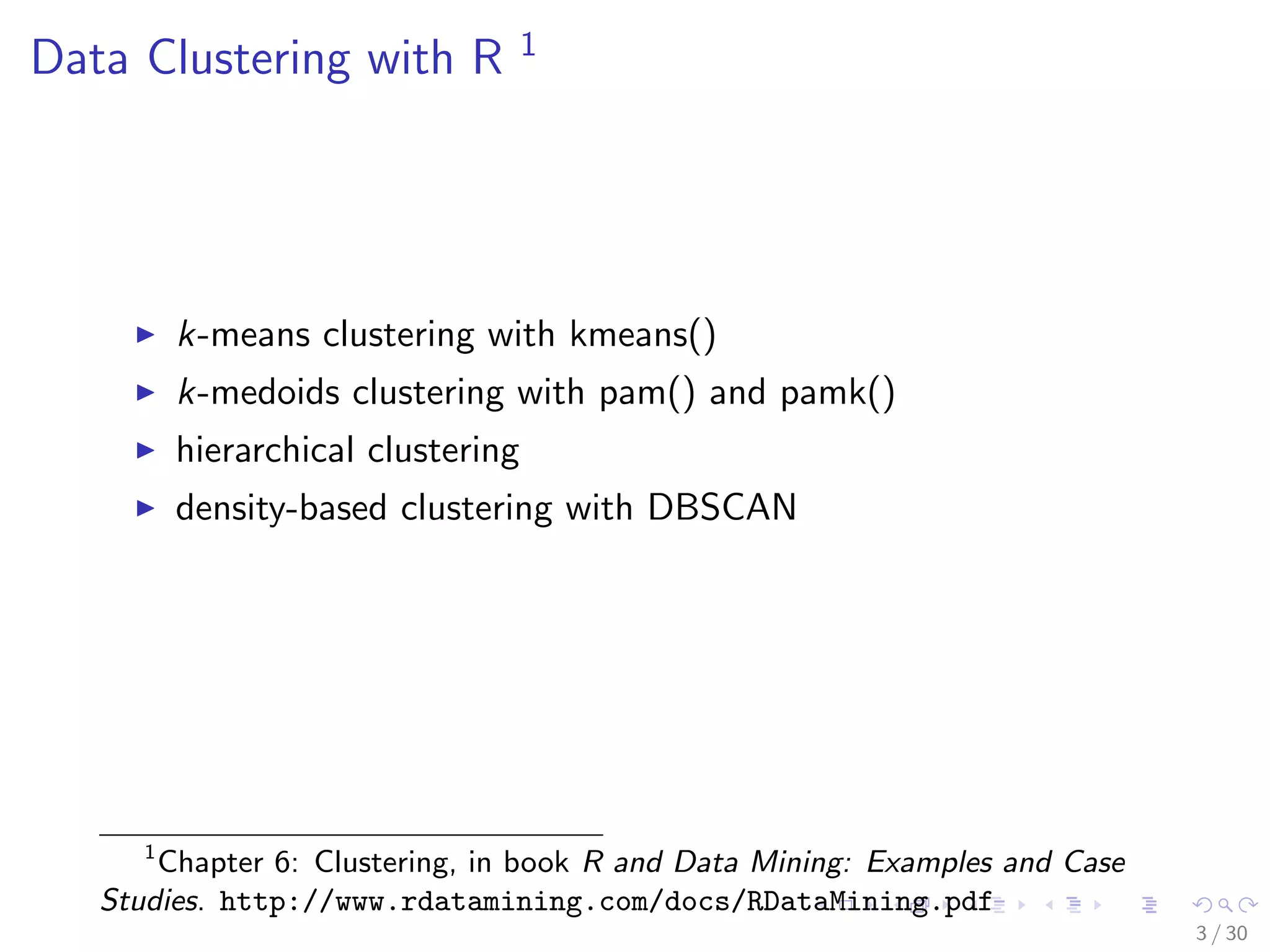 Data Clustering with R 1 
I k-means clustering with kmeans() 
I k-medoids clustering with pam() and pamk() 
I hierarchical clustering 
I density-based clustering with DBSCAN 
1Chapter 6: Clustering, in book R and Data Mining: Examples and Case 
Studies. http://www.rdatamining.com/docs/RDataMining.pdf 
3 / 30 
 