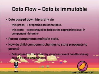 Data Flow – Data is immutable
● Data passed down hierarchy via
– this.props, properties are immutable,→
– this.state state should be held at the appropriate level in→
component hierarchy
● Parent components maintain state,
● How do child component changes to state propagate to
parent?
– Data passed up the hierarchy via parent event handlers being
called by child components
 