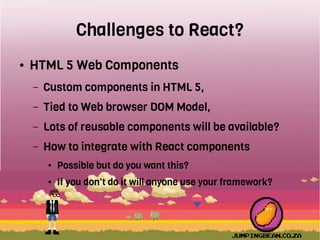 Challenges to React?
● HTML 5 Web Components
– Custom components in HTML 5,
– Tied to Web browser DOM Model,
– Lots of reusable components will be available?
– How to integrate with React components
● Possible but do you want this?
● If you don't do it will anyone use your framework?
 