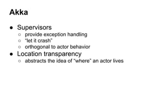 Akka
● Supervisors
○ provide exception handling
○ “let it crash”
○ orthogonal to actor behavior
● Location transparency
○ abstracts the idea of “where” an actor lives
 