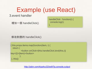 Example (use React)
3.event handler
{ this.props.items.map(function(item, i) {
return (
<button onClick={this.handleClick.bind(this,i)}
key={i}>{item}</button>
);
}, this)}
http://jsbin.com/kipahu/22/edit?js,console,output
增加一個 handleClick()
handleClick : function(i) {
console.log(i);
},
修改對應的 handleClick()
 