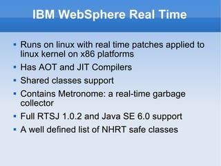 IBM WebSphere Real Time Runs on linux with real time patches applied to linux kernel on x86 platforms Has AOT and JIT Compilers Shared classes support Contains Metronome: a real-time garbage collector Full RTSJ 1.0.2 and Java SE 6.0 support A well defined list of NHRT safe classes 