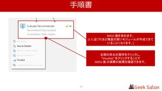 解説
42
NDCG 値を求めます。
(1 に近づくほど精度の高いモジュールが作成できて
いることになります。)
左図の赤丸の箇所をクリックし、
”Visualize” をクリックすることで
NDCG 値 の実際の結果を確認できます。
 