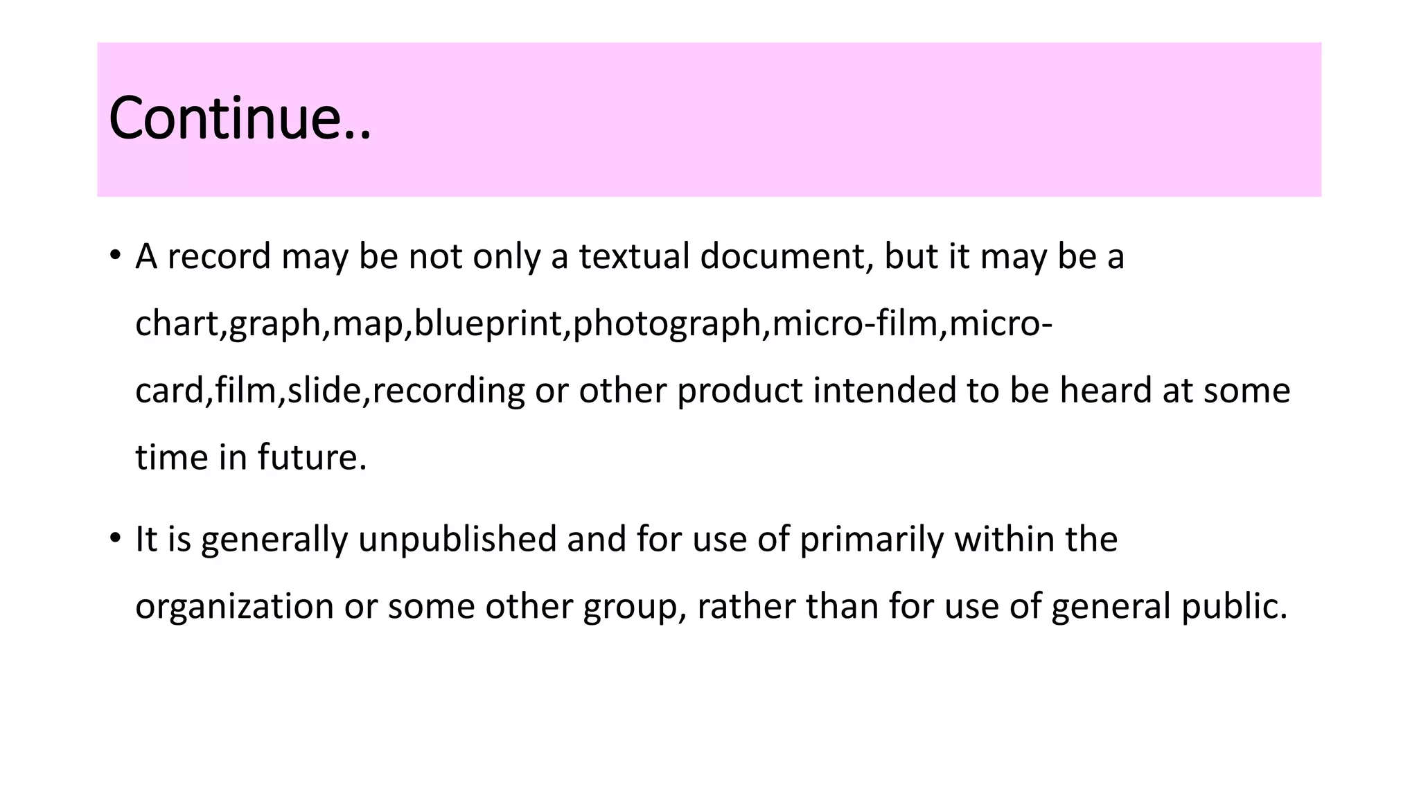 Continue..
• A record may be not only a textual document, but it may be a
chart,graph,map,blueprint,photograph,micro-film,micro-
card,film,slide,recording or other product intended to be heard at some
time in future.
• It is generally unpublished and for use of primarily within the
organization or some other group, rather than for use of general public.
 
