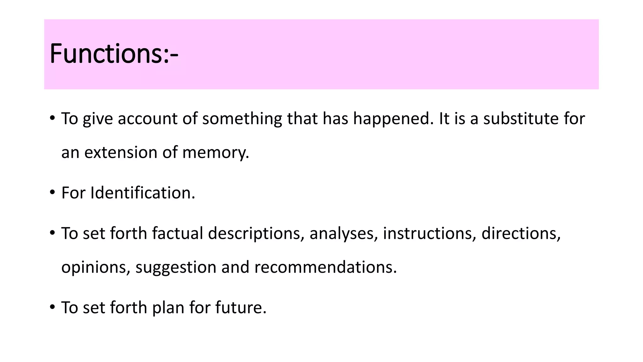 Functions:-
• To give account of something that has happened. It is a substitute for
an extension of memory.
• For Identification.
• To set forth factual descriptions, analyses, instructions, directions,
opinions, suggestion and recommendations.
• To set forth plan for future.
 
