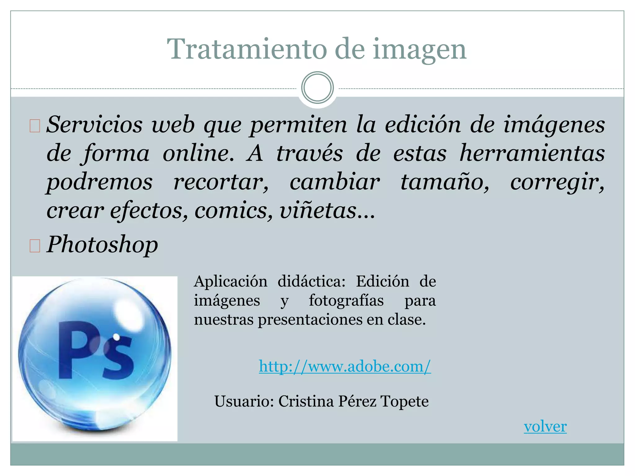 Tratamiento de imagen
Servicios web que permiten la edición de imágenes
de forma online. A través de estas herramientas
podremos recortar, cambiar tamaño, corregir,
crear efectos, comics, viñetas…
Photoshop
Aplicación didáctica: Edición de
imágenes y fotografías para
nuestras presentaciones en clase.
volver
http://www.adobe.com/
Usuario: Cristina Pérez Topete
 