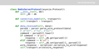 rserver/protocol.py
class RedisServerProtocol(asyncio.Protocol):
def __init__(self, db):
self._db = db
def connection_made(self, transport):
self.transport = transport
def data_received(self, data):
parsed = parser.parse_wire_protocol(data)
# [b"SET", b"foo", b"bar"]
command = parsed[0].lower()
if command == b'get':
response = self._db.get(parsed[1])
elif command == b'set':
response = self._db.set(parsed[1], parsed[2])
wire_response = serializer.serialize_to_wire(response)
self.transport.write(wire_response)
 