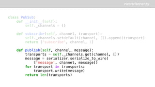 rserver/server.py
class PubSub:
def __init__(self):
self._channels = {}
def subscribe(self, channel, transport):
self._channels.setdefault(channel, []).append(transport)
return ['subscribe', channel, 1]
def publish(self, channel, message):
transports = self._channels.get(channel, [])
message = serializer.serialize_to_wire(
['message', channel, message])
for transport in transports:
transport.write(message)
return len(transports)
 
