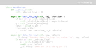 class KeyBlocker:
def __init__(self):
self._blocked_keys = {}
async def wait_for_key(self, key, transport):
if key not in self._blocked_keys:
self._blocked_keys[key] = asyncio.Queue()
q = self._blocked_keys[key]
value = await q.get()
transport.write(
serializer.serialize_to_wire(value)
)
async def data_for_key(self, key, value):
_LOG.debug("Running data_for_key: %s, value: %s", key, value)
if key in self._blocked_keys:
q = self._blocked_keys[key]
await q.put(value)
_LOG.debug("item put in q via q.put()")
rserver/server.py
 
