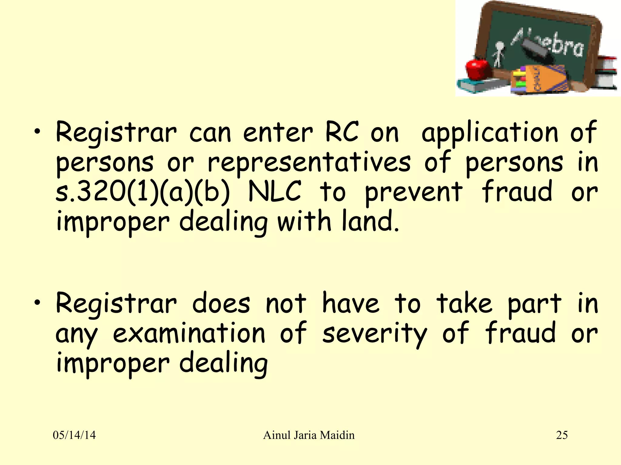 05/14/14 Ainul Jaria Maidin 25
• Registrar can enter RC on application of
persons or representatives of persons in
s.320(1)(a)(b) NLC to prevent fraud or
improper dealing with land.
• Registrar does not have to take part in
any examination of severity of fraud or
improper dealing
 