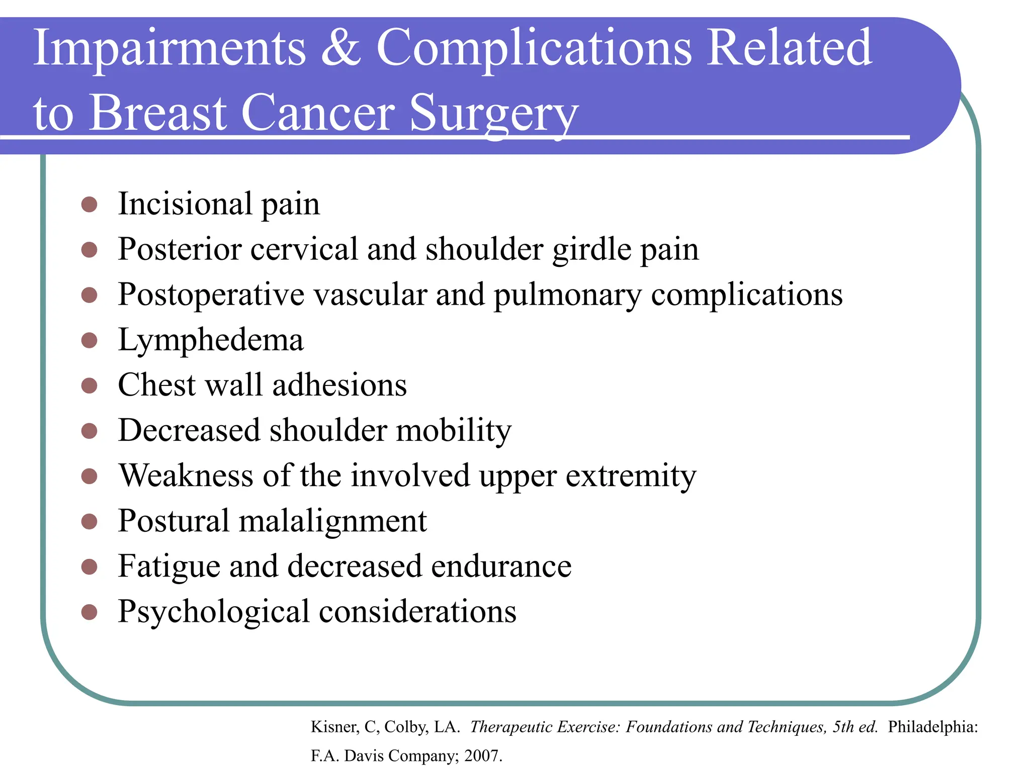 Impairments & Complications Related
to Breast Cancer Surgery
 Incisional pain
 Posterior cervical and shoulder girdle pain
 Postoperative vascular and pulmonary complications
 Lymphedema
 Chest wall adhesions
 Decreased shoulder mobility
 Weakness of the involved upper extremity
 Postural malalignment
 Fatigue and decreased endurance
 Psychological considerations
Kisner, C, Colby, LA. Therapeutic Exercise: Foundations and Techniques, 5th ed. Philadelphia:
F.A. Davis Company; 2007.
 