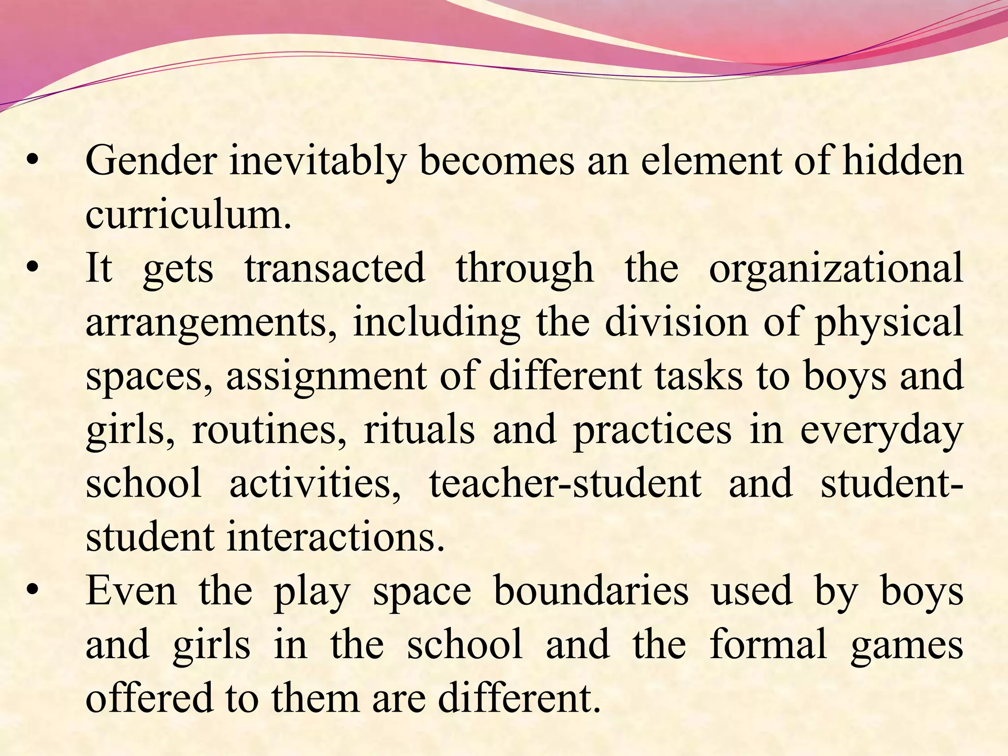• Gender inevitably becomes an element of hidden
curriculum.
• It gets transacted through the organizational
arrangements, including the division of physical
spaces, assignment of different tasks to boys and
girls, routines, rituals and practices in everyday
school activities, teacher-student and student-
student interactions.
• Even the play space boundaries used by boys
and girls in the school and the formal games
offered to them are different.
 