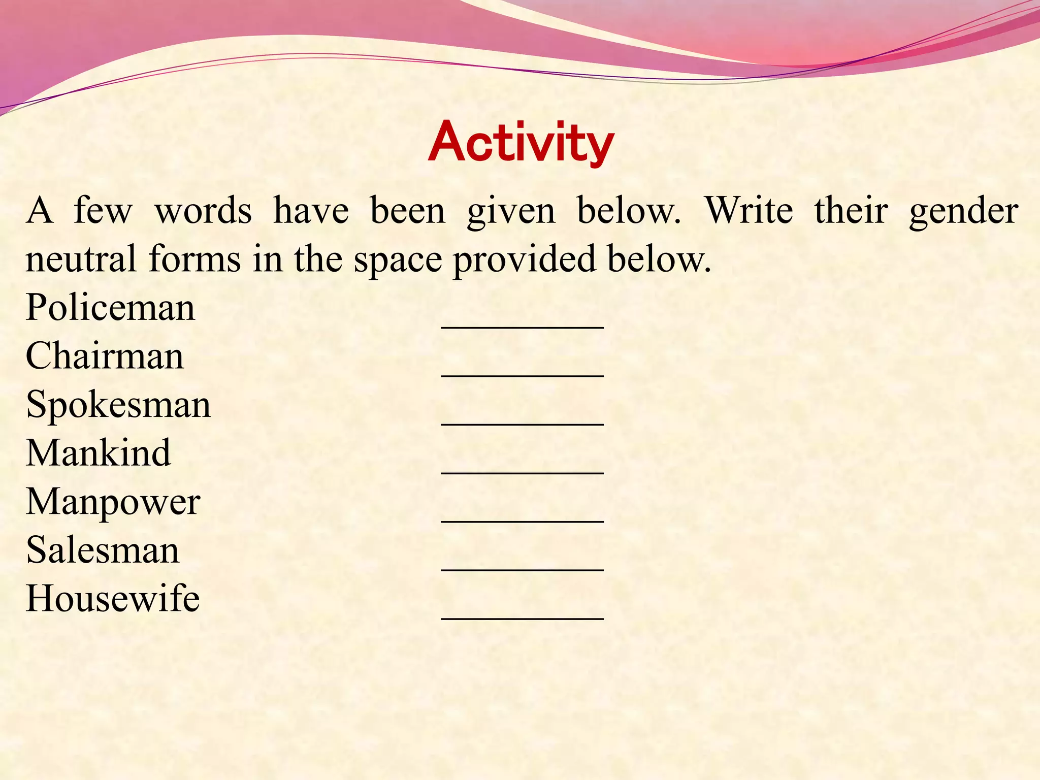 Activity
A few words have been given below. Write their gender
neutral forms in the space provided below.
Policeman ________
Chairman ________
Spokesman ________
Mankind ________
Manpower ________
Salesman ________
Housewife ________
 