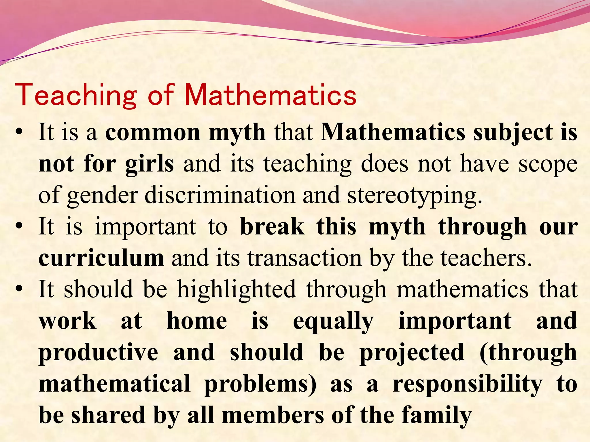 Teaching of Mathematics
• It is a common myth that Mathematics subject is
not for girls and its teaching does not have scope
of gender discrimination and stereotyping.
• It is important to break this myth through our
curriculum and its transaction by the teachers.
• It should be highlighted through mathematics that
work at home is equally important and
productive and should be projected (through
mathematical problems) as a responsibility to
be shared by all members of the family
 