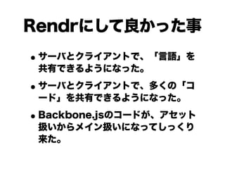 Rendrにして良かった事
• サーバとクライアントで、「言語」を
共有できるようになった。

• サーバとクライアントで、多くの「コ
ード」を共有できるようになった。

• Backbone.jsのコードが、アセット
扱いからメイン扱いになってしっくり
来た。

 