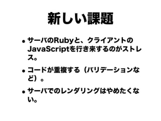 新しい課題
• サーバのRubyと、クライアントの

JavaScriptを行き来するのがストレ
ス。

• コードが重複する（バリデーションな
ど）。

• サーバでのレンダリングはやめたくな
い。

 