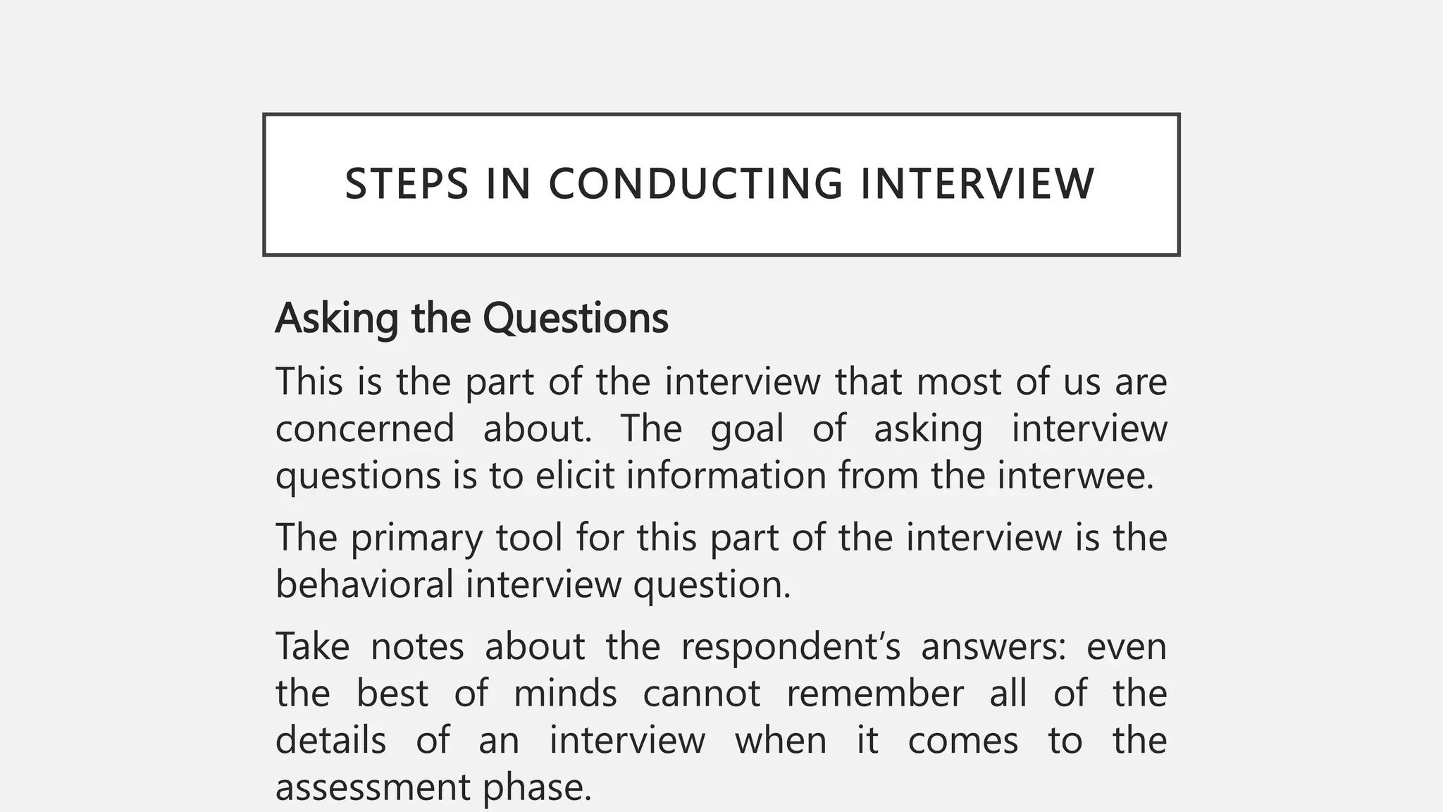 STEPS IN CONDUCTING INTERVIEW
Asking the Questions
This is the part of the interview that most of us are
concerned about. The goal of asking interview
questions is to elicit information from the interwee.
The primary tool for this part of the interview is the
behavioral interview question.
Take notes about the respondent’s answers: even
the best of minds cannot remember all of the
details of an interview when it comes to the
assessment phase.
 